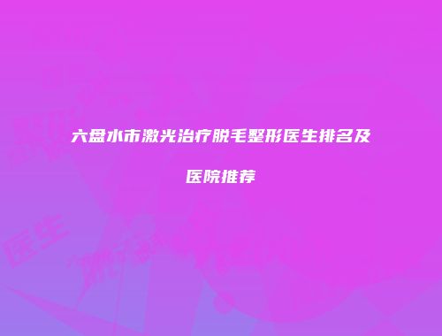 六盘水市激光治疗脱毛整形医生排名及医院推荐
