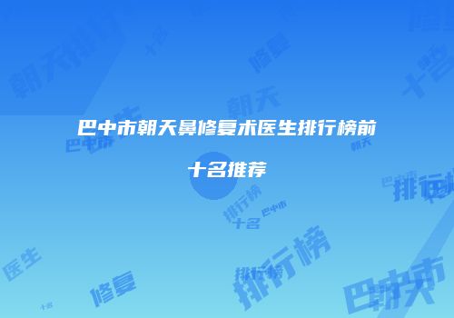 巴中市朝天鼻修复术医生排行榜前十名推荐
