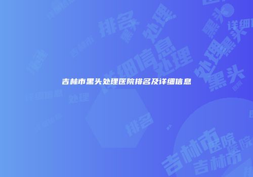 吉林市黑头处理医院排名及详细信息