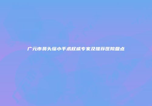 广元市鼻头缩小手术权威专家及推荐医院盘点