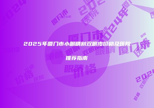 2025年厦门市小眼睛割双眼皮价格及医院推荐指南