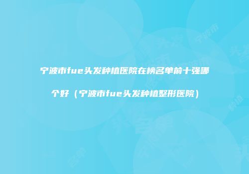 宁波市fue头发种植医院在榜名单前十强哪个好（宁波市fue头发种植整形医院）