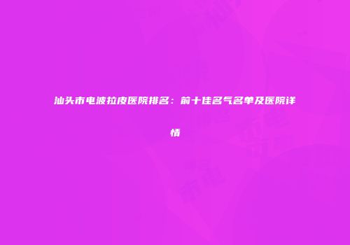 汕头市电波拉皮医院排名：前十佳名气名单及医院详情