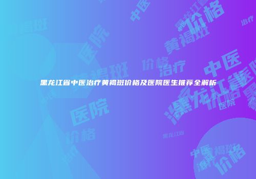 黑龙江省中医治疗黄褐斑价格及医院医生推荐全解析