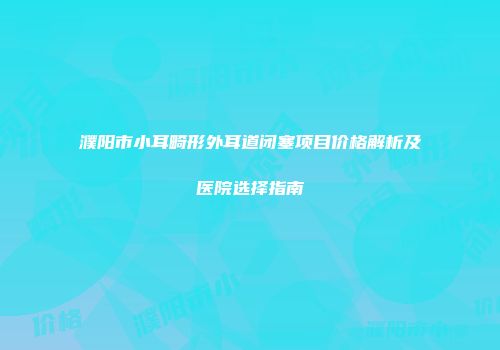 濮阳市小耳畸形外耳道闭塞项目价格解析及医院选择指南