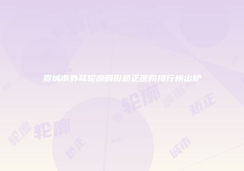 宣城市外耳轮廓畸形矫正医院排行榜出炉
