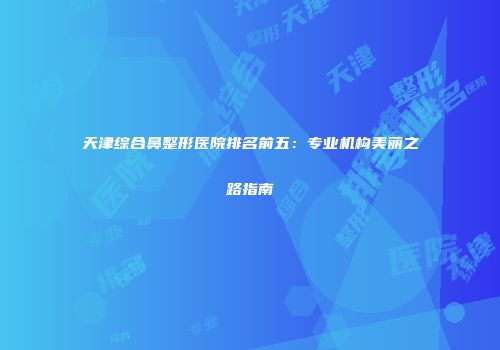 天津综合鼻整形医院排名前五：专业机构美丽之路指南