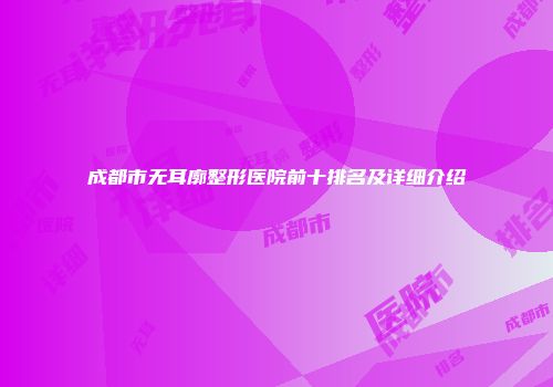 成都市无耳廓整形医院前十排名及详细介绍