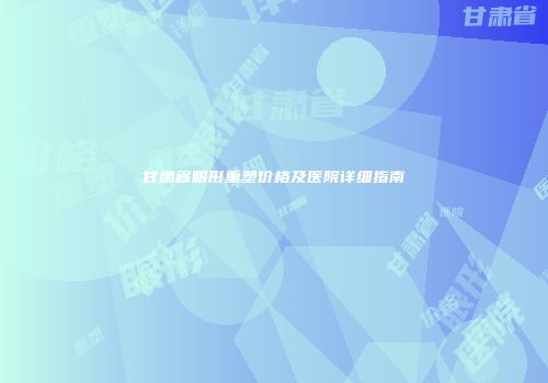 甘肃省眼形重塑价格及医院详细指南