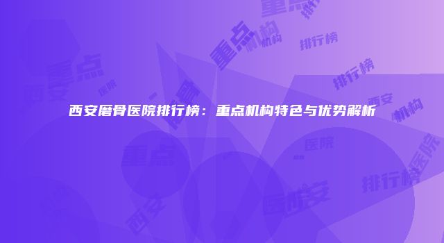 西安磨骨医院排行榜：重点机构特色与优势解析