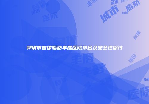 聊城市自体脂肪丰唇医院排名及安全性探讨