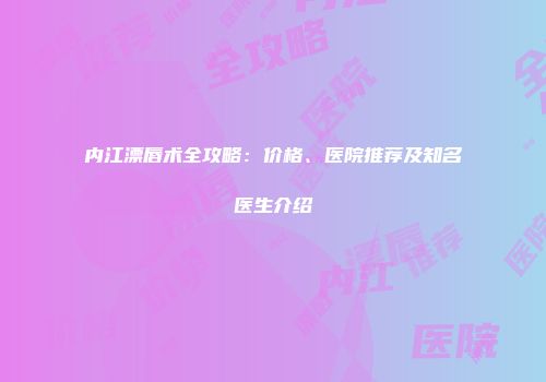 内江漂唇术全攻略：价格、医院推荐及知名医生介绍