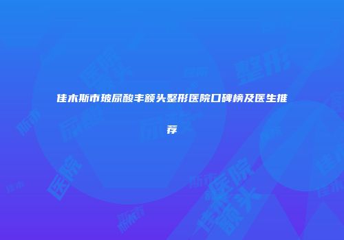 佳木斯市玻尿酸丰额头整形医院口碑榜及医生推荐