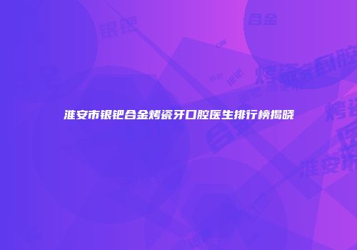 淮安市银钯合金烤瓷牙口腔医生排行榜揭晓