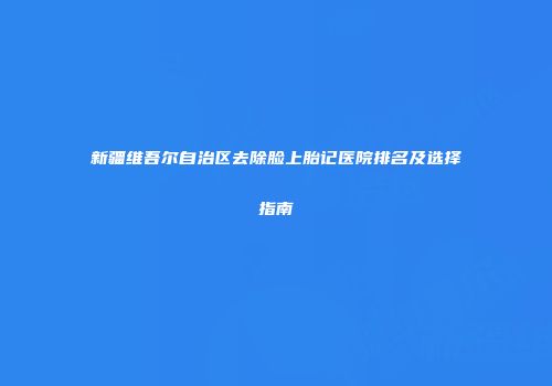 新疆维吾尔自治区去除脸上胎记医院排名及选择指南