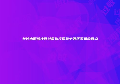 长沙市面部皮肤过敏治疗医院十强医美机构盘点