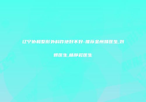 辽宁协和整形外科咋地好不好-推荐金州烽医生,刘妍医生,杨静岩医生