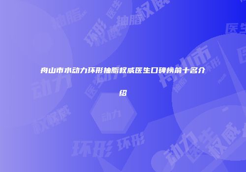 舟山市水动力环形抽脂权威医生口碑榜前十名介绍