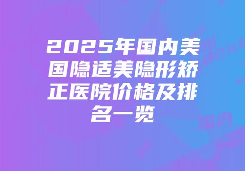 2025年国内美国隐适美隐形矫正医院价格及排名一览
