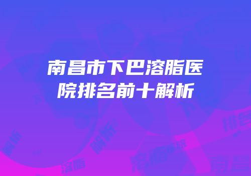 南昌市下巴溶脂医院排名前十解析