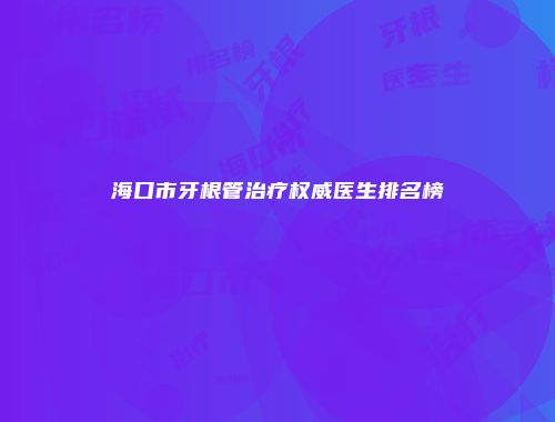 海口市牙根管治疗权威医生排名榜