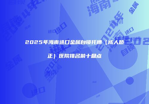 2025年海南进口金属自锁托槽（成人矫正）医院排名前十盘点