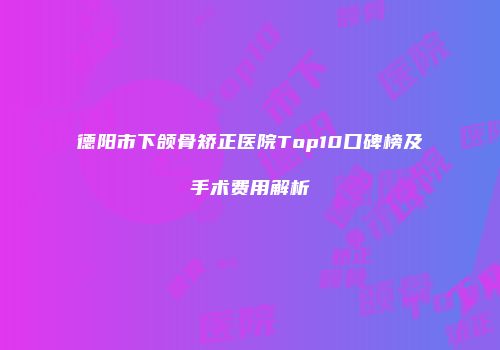 德阳市下颌骨矫正医院Top10口碑榜及手术费用解析