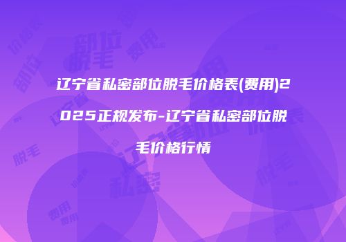 辽宁省私密部位脱毛价格表(费用)2025正规发布-辽宁省私密部位脱毛价格行情