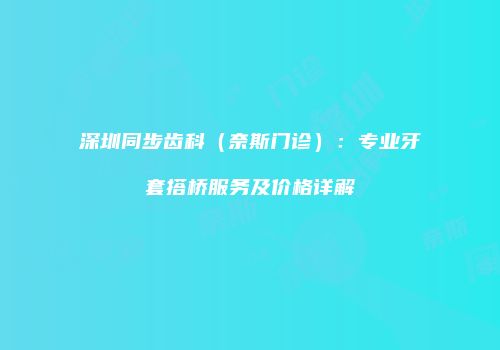 深圳同步齿科（奈斯门诊）：专业牙套搭桥服务及价格详解