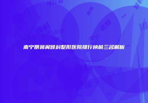 南宁侧鼻翼倾斜整形医院排行榜前三名解析