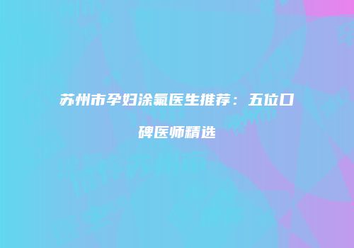 苏州市孕妇涂氟医生推荐：五位口碑医师精选