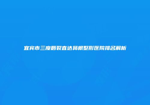 宜宾市三度唇裂直达鼻根整形医院排名解析