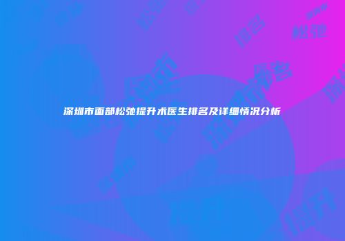 深圳市面部松弛提升术医生排名及详细情况分析