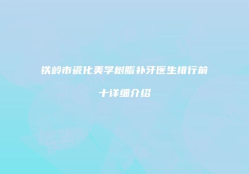 铁岭市瓷化美学树脂补牙医生排行前十详细介绍
