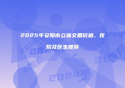 2025年安阳市立体文眉价格、医院及医生推荐