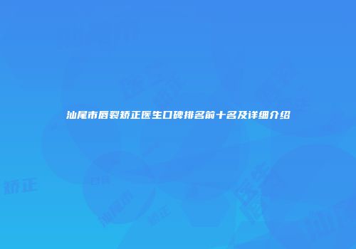 汕尾市唇裂矫正医生口碑排名前十名及详细介绍