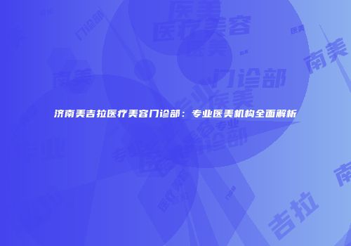 济南美吉拉医疗美容门诊部：专业医美机构全面解析