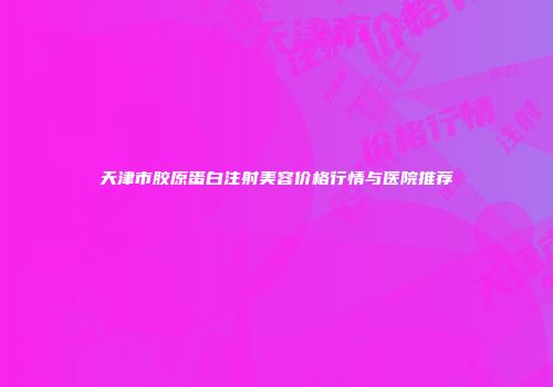 天津市胶原蛋白注射美容价格行情与医院推荐