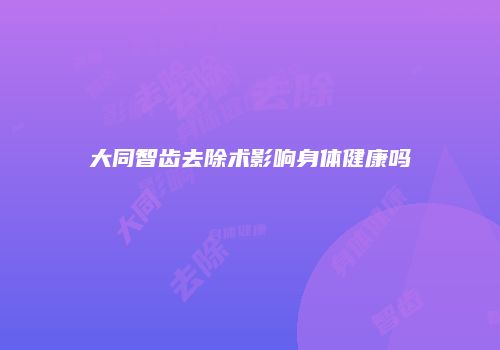 大同智齿去除术影响身体健康吗