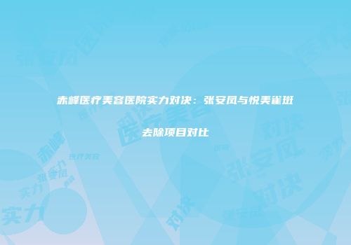 赤峰医疗美容医院实力对决：张安凤与悦美雀斑去除项目对比