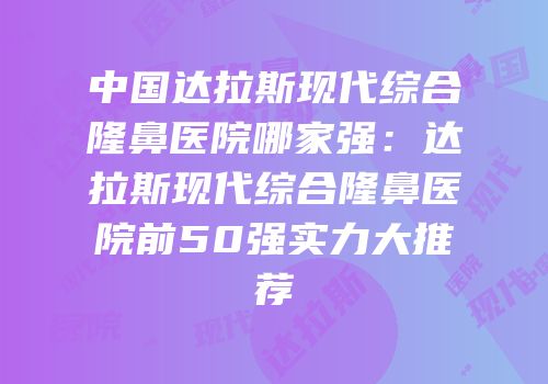 中国达拉斯现代综合隆鼻医院哪家强：达拉斯现代综合隆鼻医院前50强实力大推荐