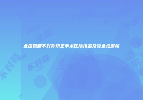 全国眼睛不对称矫正手术医院排名及安全性解析