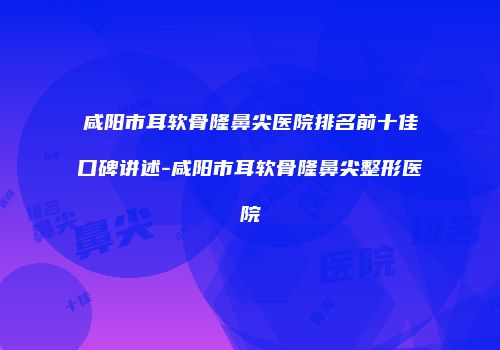 咸阳市耳软骨隆鼻尖医院排名前十佳口碑讲述-咸阳市耳软骨隆鼻尖整形医院