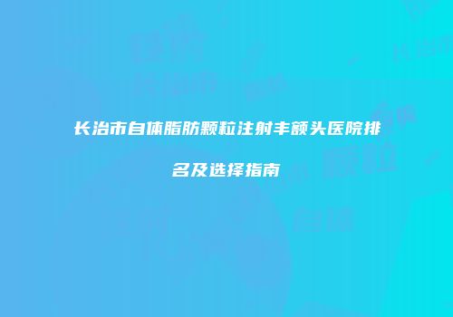 长治市自体脂肪颗粒注射丰额头医院排名及选择指南
