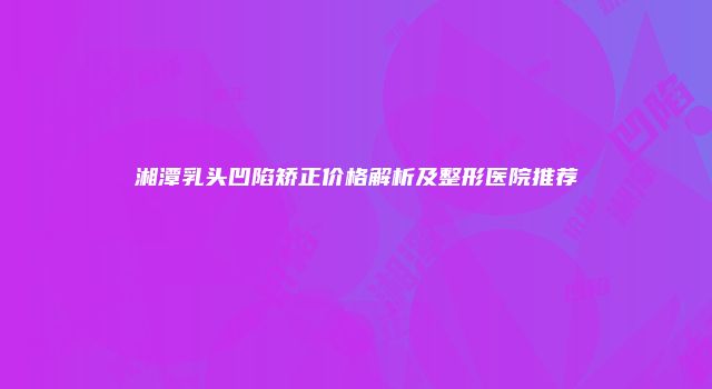 湘潭乳头凹陷矫正价格解析及整形医院推荐