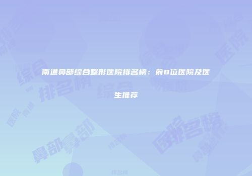 南通鼻部综合整形医院排名榜：前8位医院及医生推荐