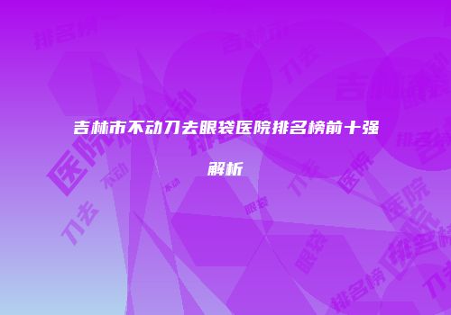 吉林市不动刀去眼袋医院排名榜前十强解析