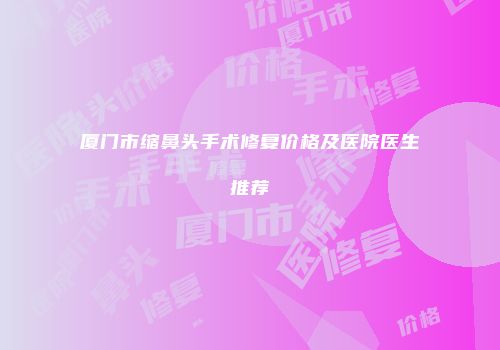 厦门市缩鼻头手术修复价格及医院医生推荐