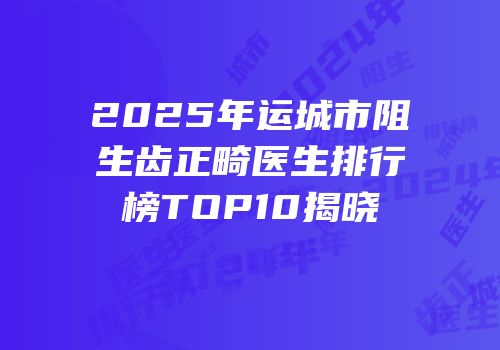 2025年运城市阻生齿正畸医生排行榜TOP10揭晓