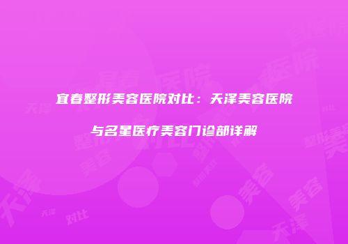 宜春整形美容医院对比：天泽美容医院与名星医疗美容门诊部详解